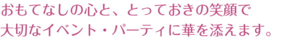 おもてなしの心と、とっておきの笑顔で大切なイベント・パーティに華を添えます。